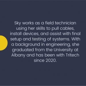 Sky works as a field technician using her skills to pull cables, install devices, and assist with final setup and testing of systems. With the background in engineering, she graduated from the University at Albany and has been with Tritech since 2020.